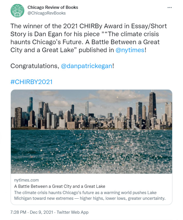 Tweet: The winner of the 2021 CHIRBy Award in Essay/Short Story is Dan Egan for his piece "“The climate crisis haunts Chicago’s Future. A Battle Between a Great City and a Great Lake” published in 
@nytimes! Congratulations, 
@danpatrickegan!

#CHIRBY2021